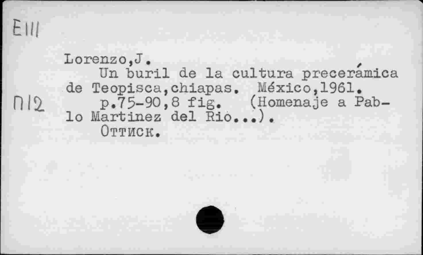 ﻿Elli
Пій
Lorenzo, J.	,
Un buril de la cultura preceramica de Teopisca,chiapas. México,1961.
p.75-90,8 fig.	(Homenaje a Pab-
lo Martinez del Rio...).
Оттиск.